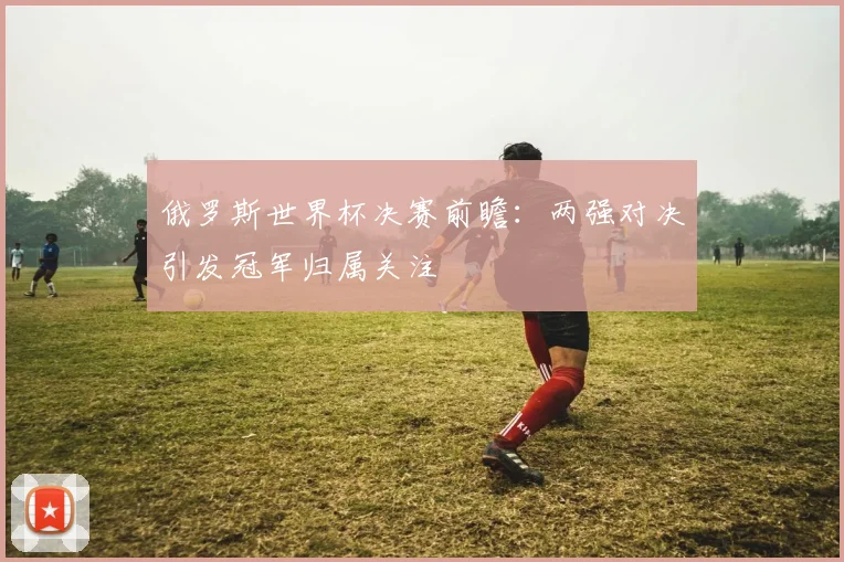 俄罗斯世界杯决赛前瞻：两强对决引发冠军归属关注