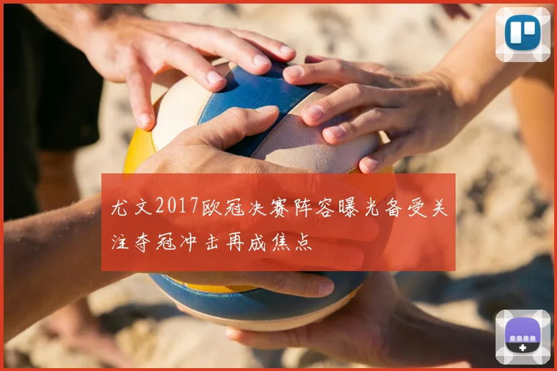尤文2017欧冠决赛阵容曝光备受关注夺冠冲击再成焦点