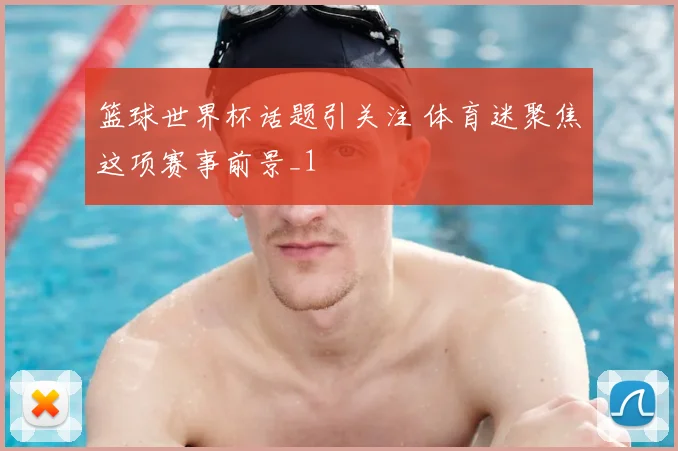 篮球世界杯话题引关注 体育迷聚焦这项赛事前景_1