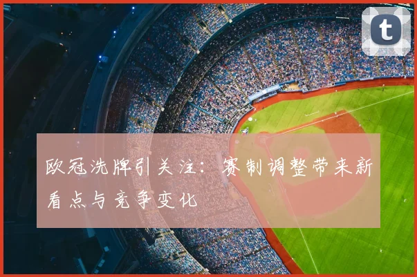 欧冠洗牌引关注：赛制调整带来新看点与竞争变化