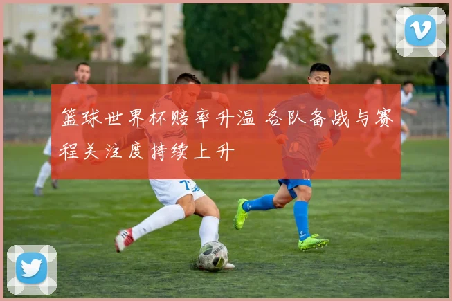 篮球世界杯赔率升温 各队备战与赛程关注度持续上升