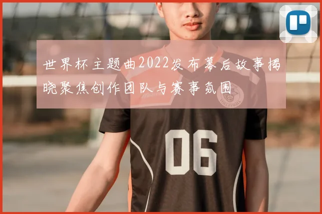 世界杯主题曲2022发布幕后故事揭晓聚焦创作团队与赛事氛围