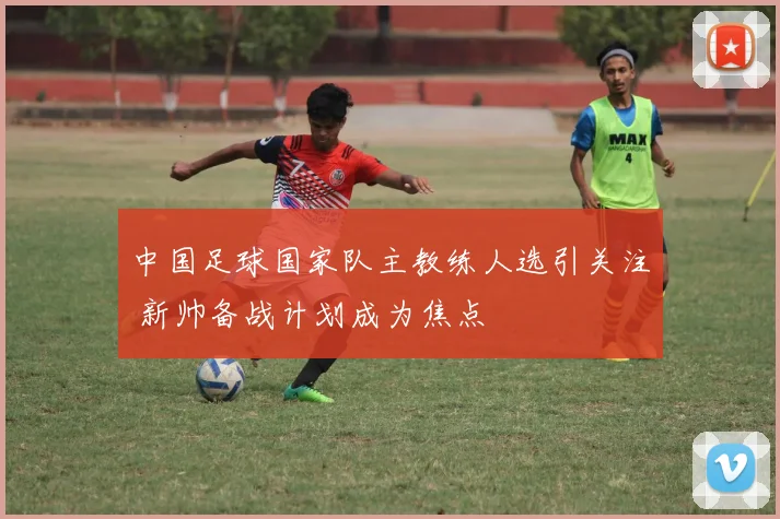 中国足球国家队主教练人选引关注 新帅备战计划成为焦点