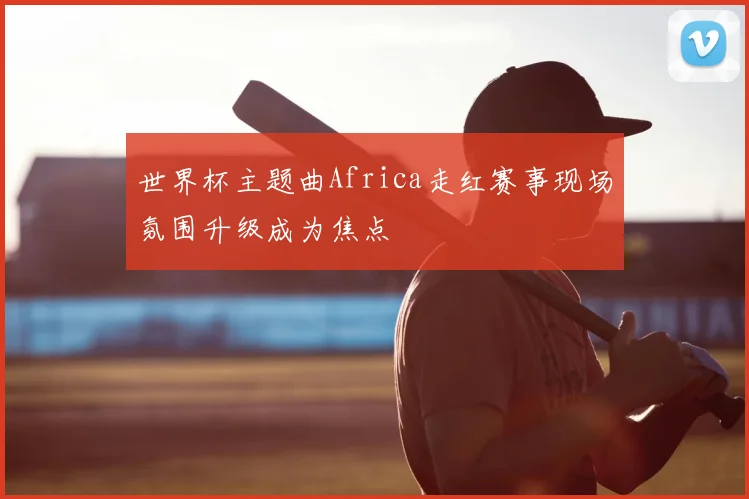 世界杯主题曲Africa走红赛事现场氛围升级成为焦点
