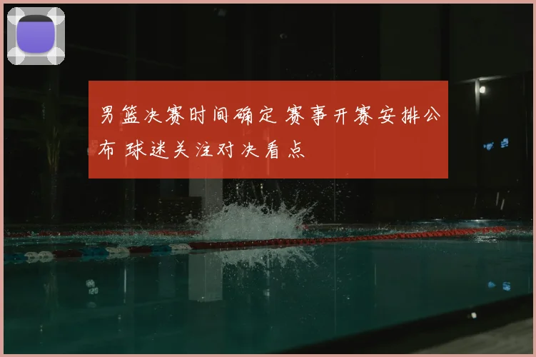 男篮决赛时间确定 赛事开赛安排公布 球迷关注对决看点