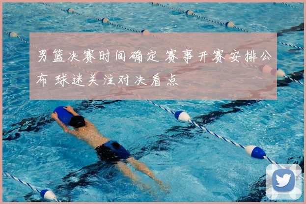 男篮决赛时间确定 赛事开赛安排公布 球迷关注对决看点