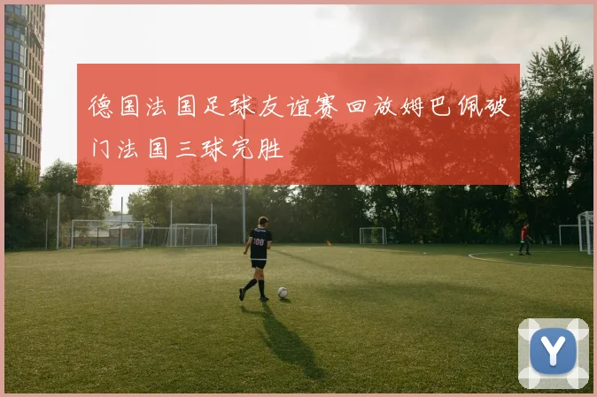 德国法国足球友谊赛回放姆巴佩破门法国三球完胜