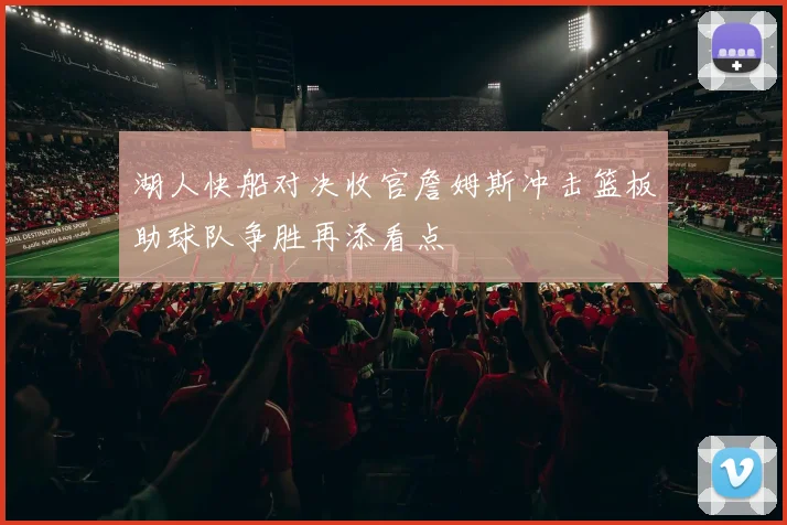 湖人快船对决收官詹姆斯冲击篮板助球队争胜再添看点