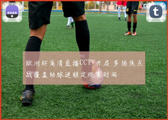 欧洲杯高清直播CCTV开启 多场焦点战覆盖助球迷锁定观赛时间