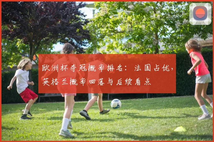 欧洲杯夺冠概率排名:法国占优,英格兰概率回落与后续看点