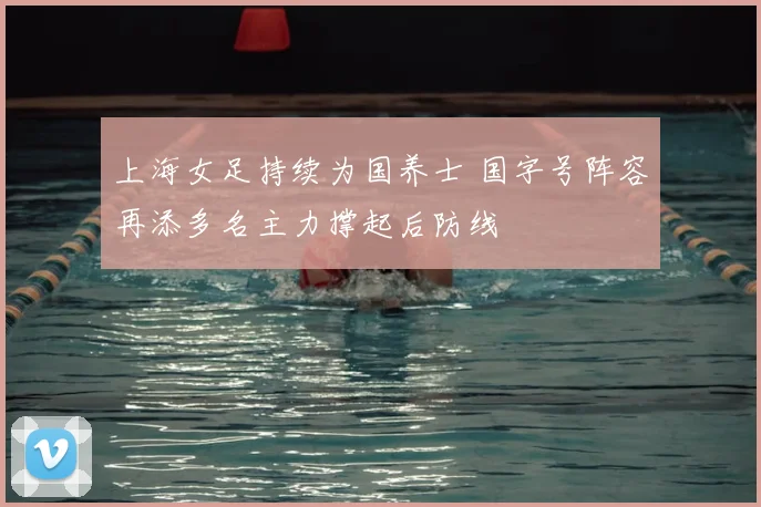 上海女足持续为国养士 国字号阵容再添多名主力撑起后防线