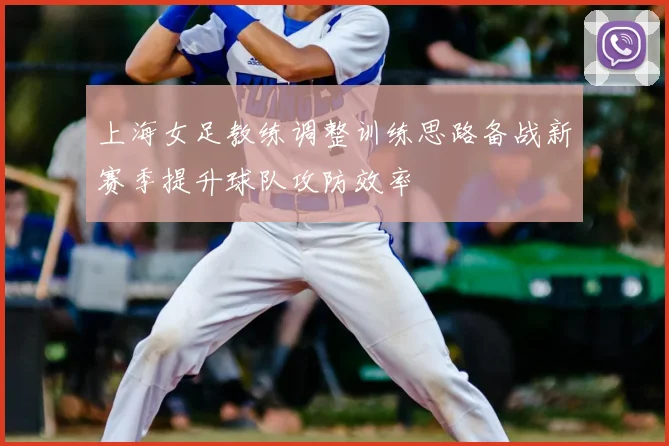 上海女足教练调整训练思路备战新赛季提升球队攻防效率