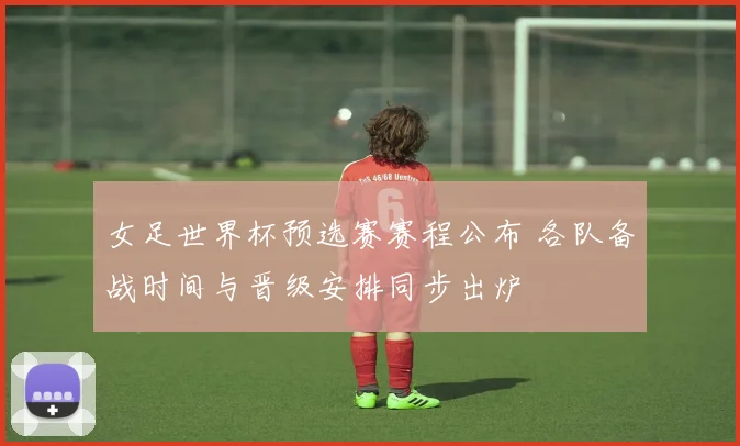 女足世界杯预选赛赛程公布 各队备战时间与晋级安排同步出炉
