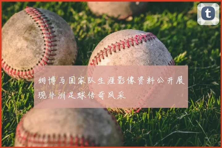 姆博马国家队生涯影像资料公开展现非洲足球传奇风采