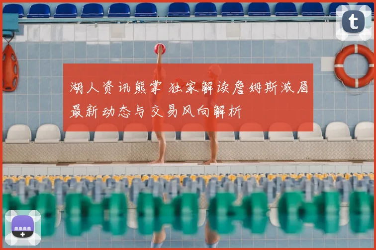 湖人资讯熊掌 独家解读詹姆斯浓眉最新动态与交易风向解析