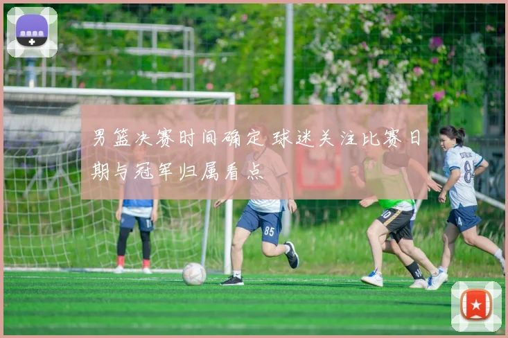 男篮决赛时间确定 球迷关注比赛日期与冠军归属看点
