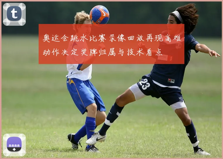 奥运会跳水比赛录像回放再现高难动作决定奖牌归属与技术看点