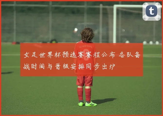 女足世界杯预选赛赛程公布 各队备战时间与晋级安排同步出炉