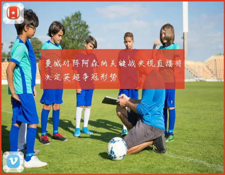 曼城对阵阿森纳关键战央视直播将决定英超争冠形势