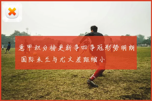 意甲积分榜更新争四争冠形势明朗 国际米兰与尤文差距缩小