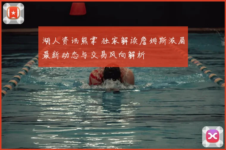 湖人资讯熊掌 独家解读詹姆斯浓眉最新动态与交易风向解析