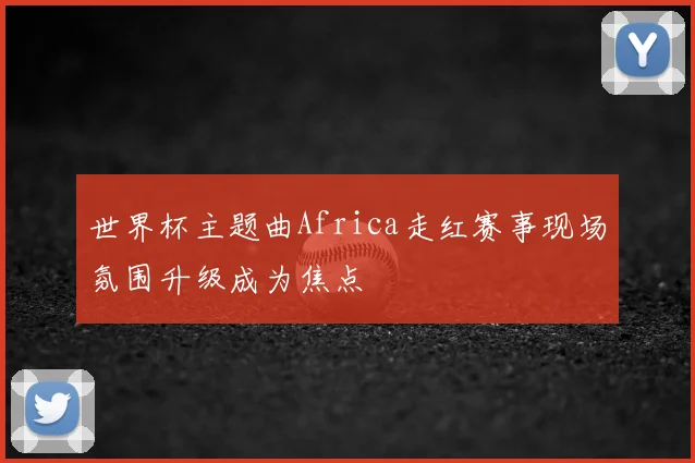 世界杯主题曲Africa走红赛事现场氛围升级成为焦点